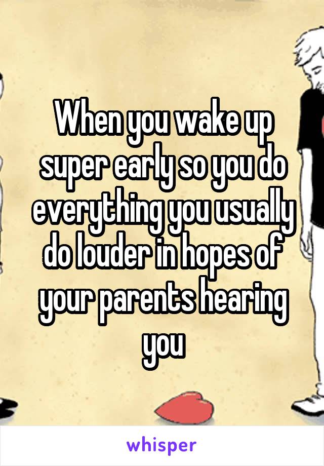 When you wake up super early so you do everything you usually do louder in hopes of your parents hearing you