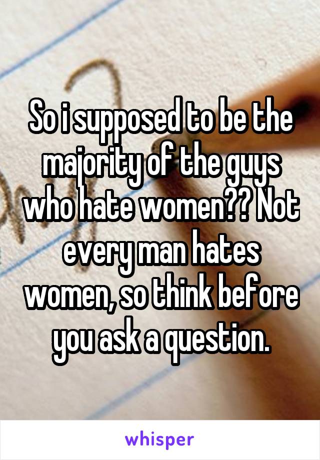 So i supposed to be the majority of the guys who hate women?? Not every man hates women, so think before you ask a question.