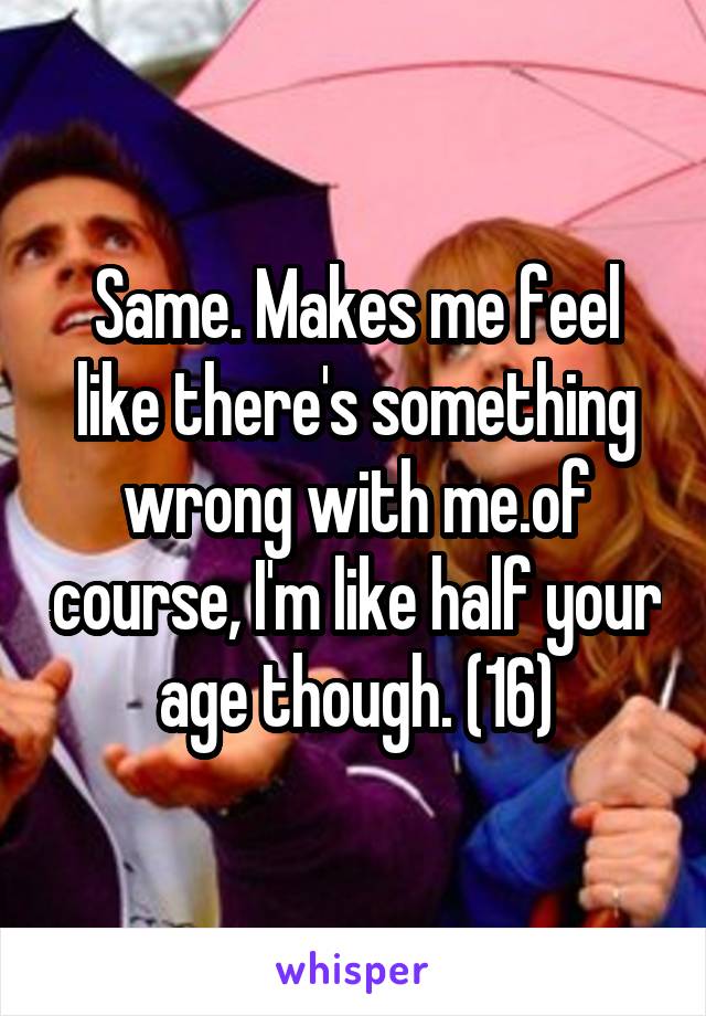 Same. Makes me feel like there's something wrong with me.of course, I'm like half your age though. (16)