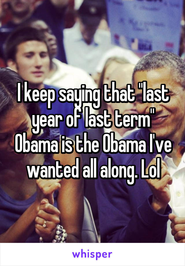 I keep saying that "last year of last term" Obama is the Obama I've wanted all along. Lol