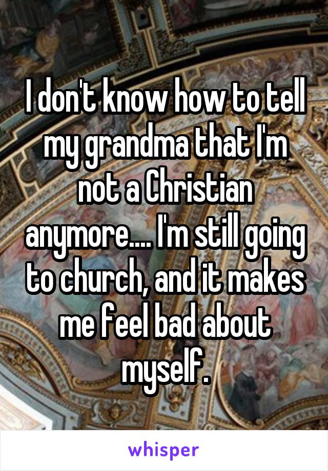 I don't know how to tell my grandma that I'm not a Christian anymore.... I'm still going to church, and it makes me feel bad about myself.