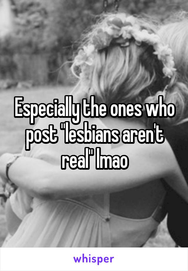 Especially the ones who post "lesbians aren't real" lmao