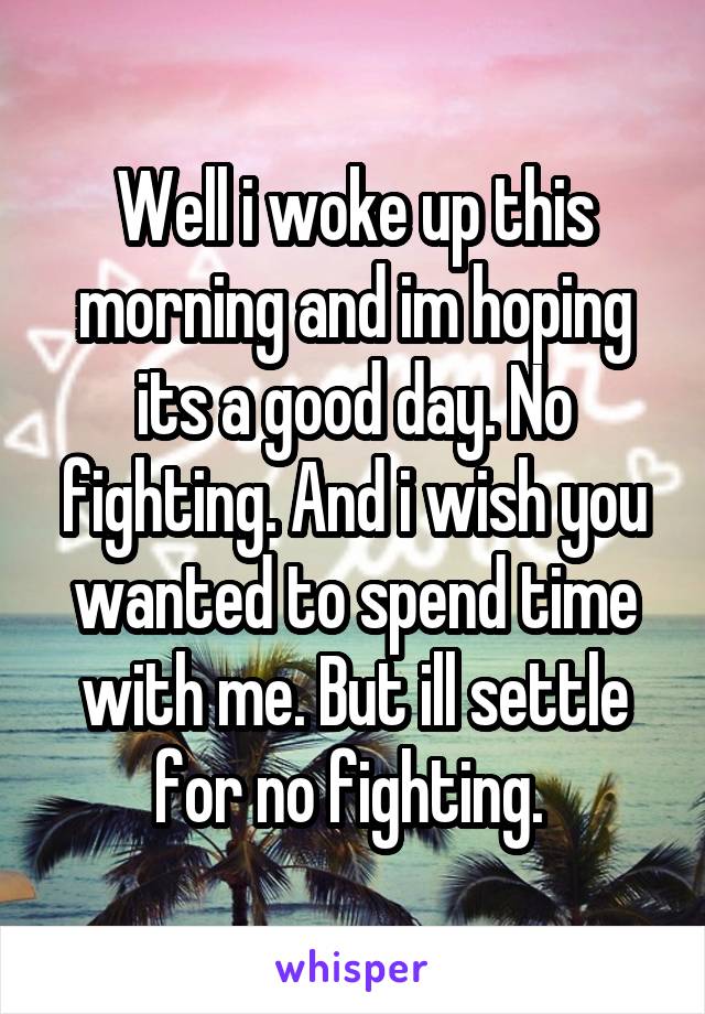 Well i woke up this morning and im hoping its a good day. No fighting. And i wish you wanted to spend time with me. But ill settle for no fighting. 