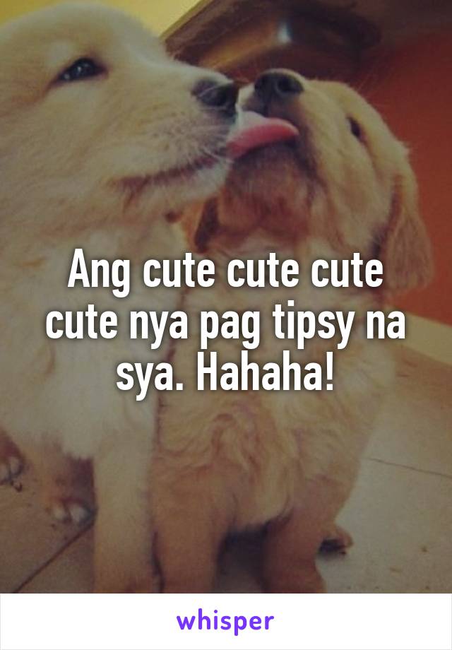 Ang cute cute cute cute nya pag tipsy na sya. Hahaha!