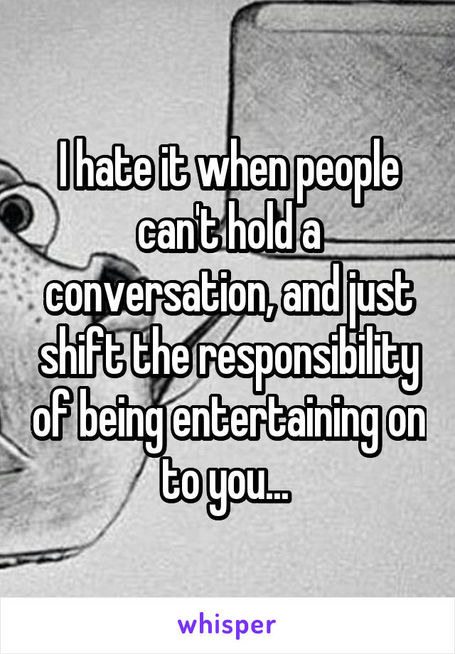 I hate it when people can't hold a conversation, and just shift the responsibility of being entertaining on to you... 