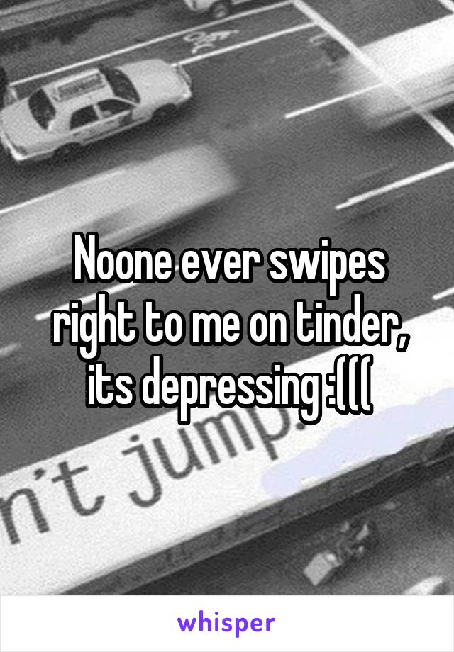 Noone ever swipes right to me on tinder, its depressing :(((