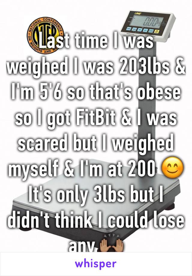 Last time I was weighed I was 203lbs & I'm 5'6 so that's obese so I got FitBit & I was scared but I weighed myself & I'm at 200 😊 It's only 3lbs but I didn't think I could lose any 🙌🏽