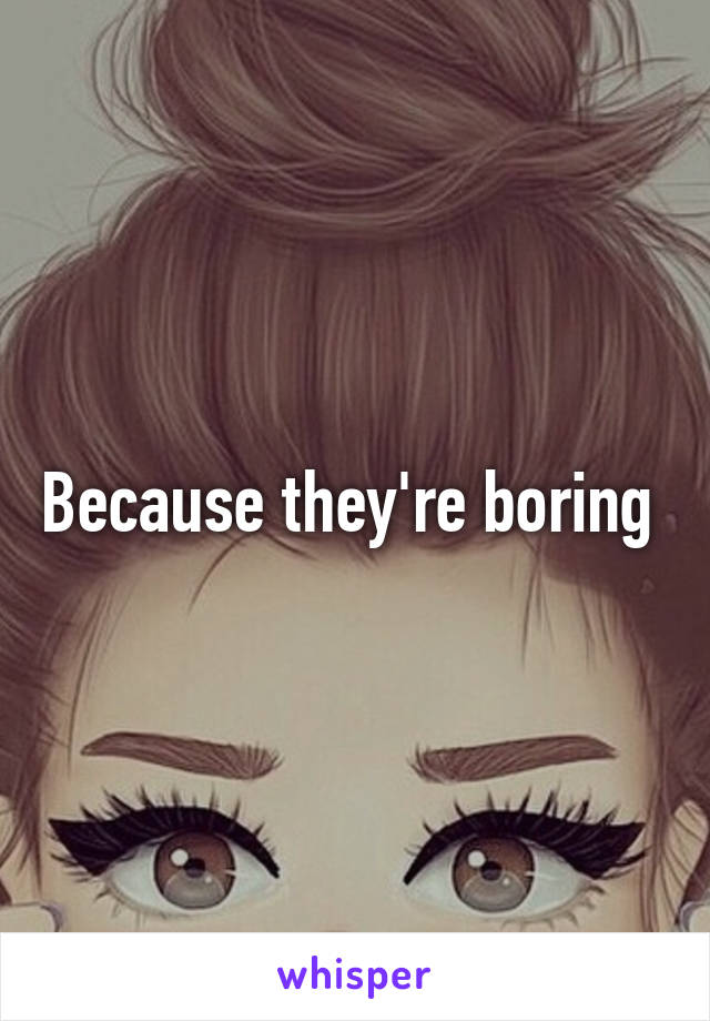 Because they're boring 