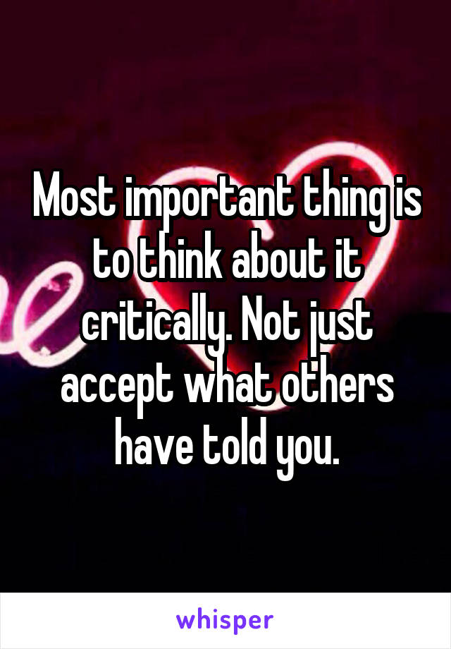 Most important thing is to think about it critically. Not just accept what others have told you.