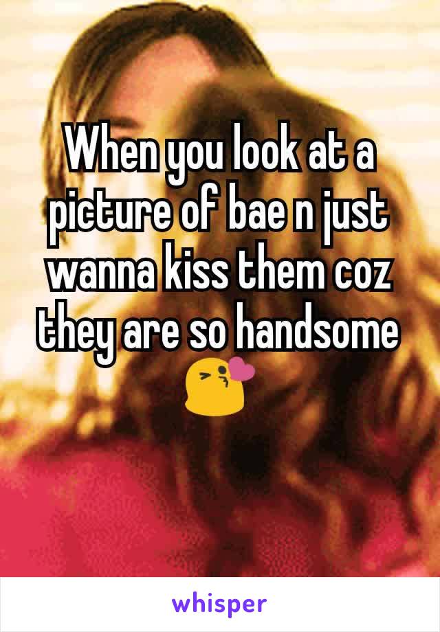 When you look at a picture of bae n just wanna kiss them coz they are so handsome 😘