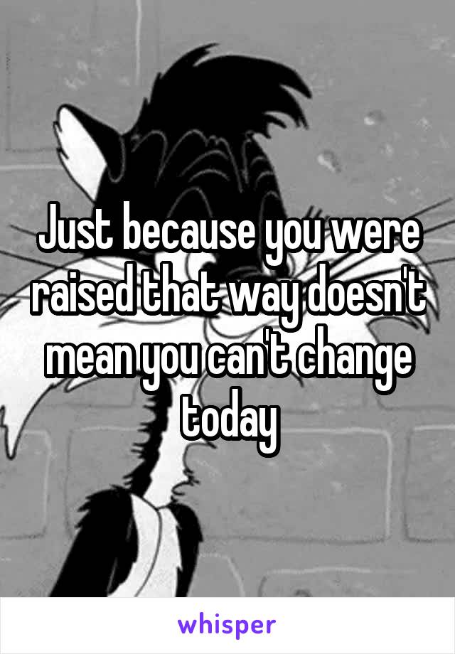 Just because you were raised that way doesn't mean you can't change today