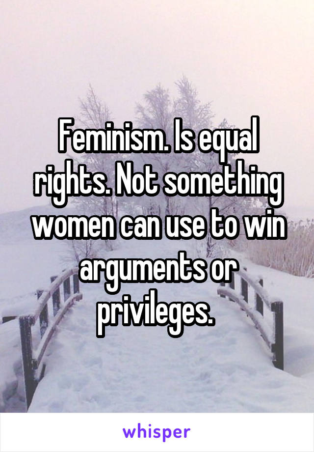 Feminism. Is equal rights. Not something women can use to win arguments or privileges. 