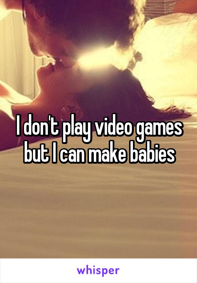 I don't play video games but I can make babies