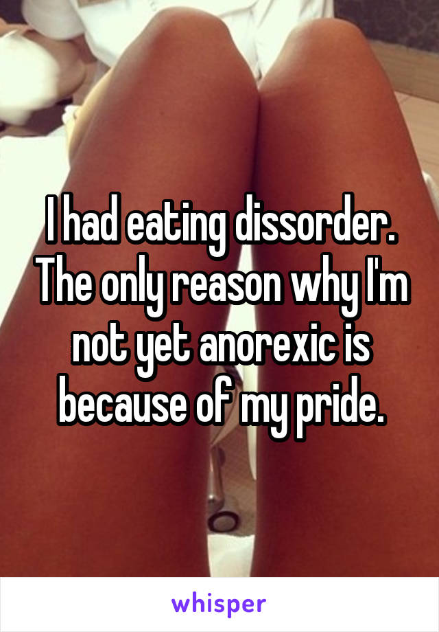 I had eating dissorder. The only reason why I'm not yet anorexic is because of my pride.