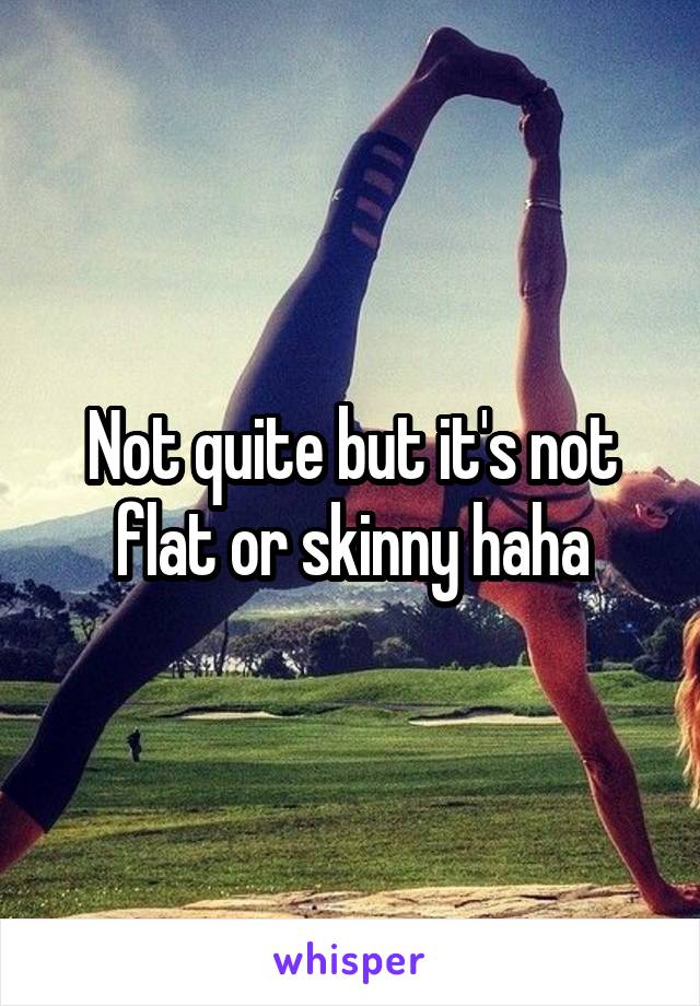 Not quite but it's not flat or skinny haha