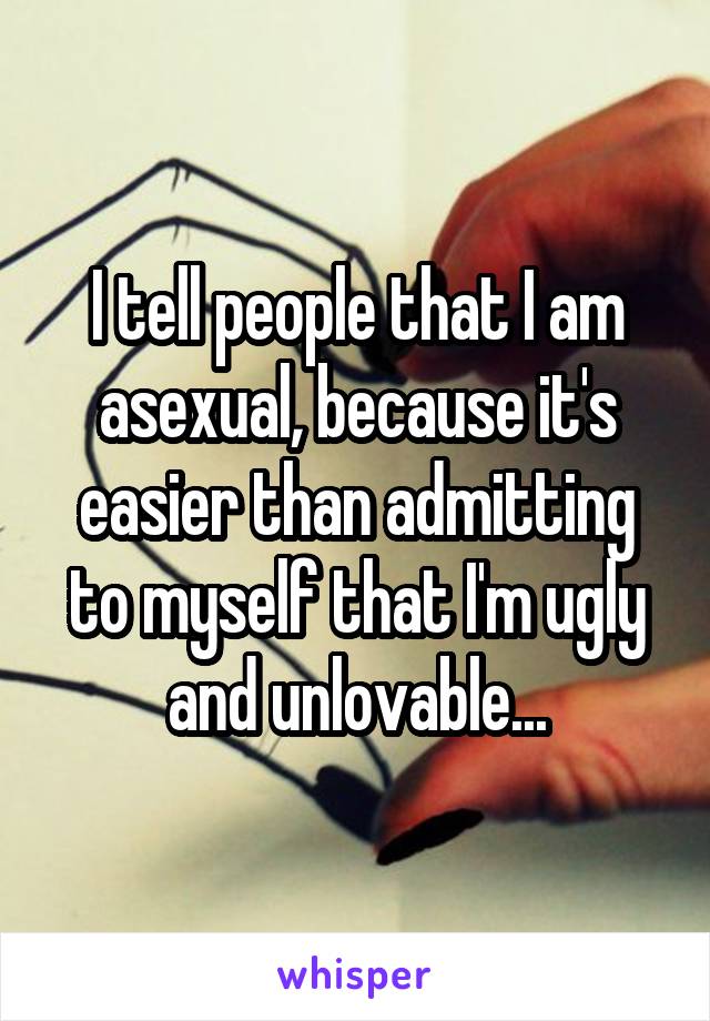 I tell people that I am asexual, because it's easier than admitting to myself that I'm ugly and unlovable...