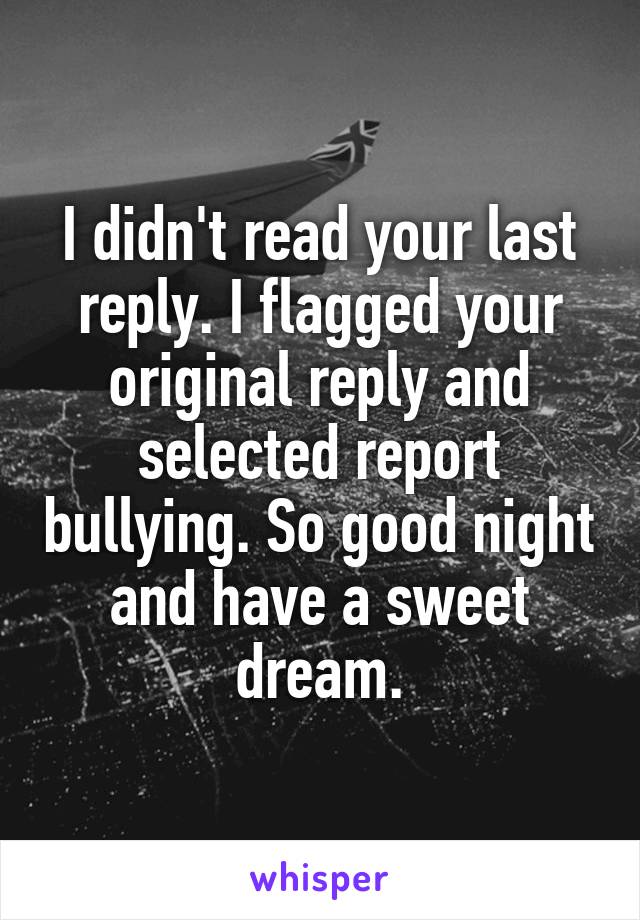 I didn't read your last reply. I flagged your original reply and selected report bullying. So good night and have a sweet dream.