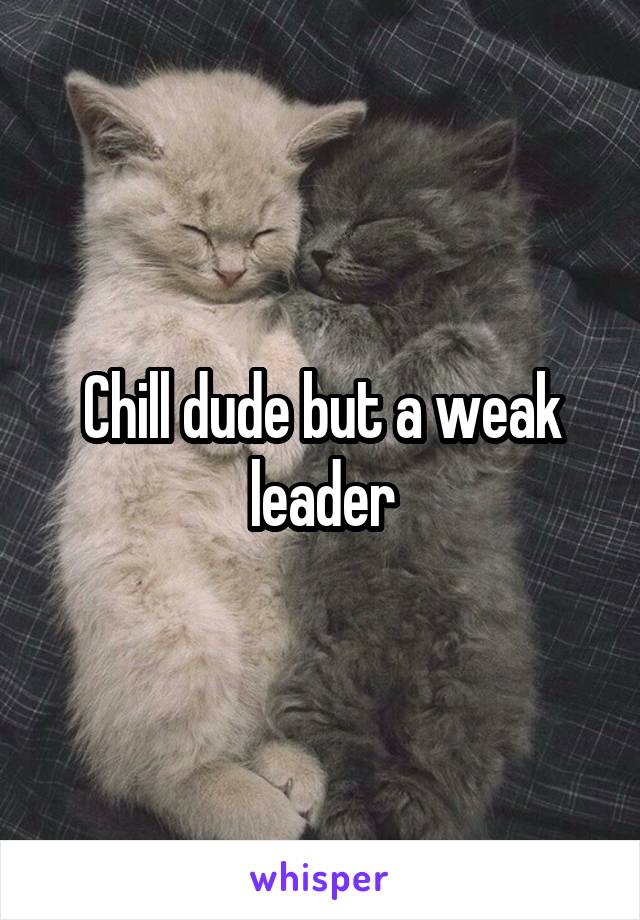 Chill dude but a weak leader