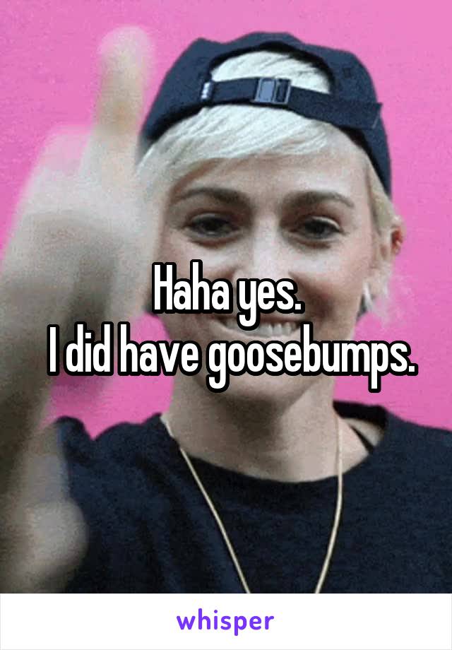 Haha yes.
 I did have goosebumps.