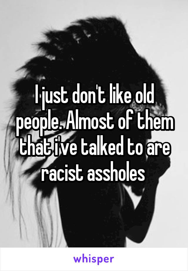 I just don't like old people. Almost of them that i've talked to are racist assholes 