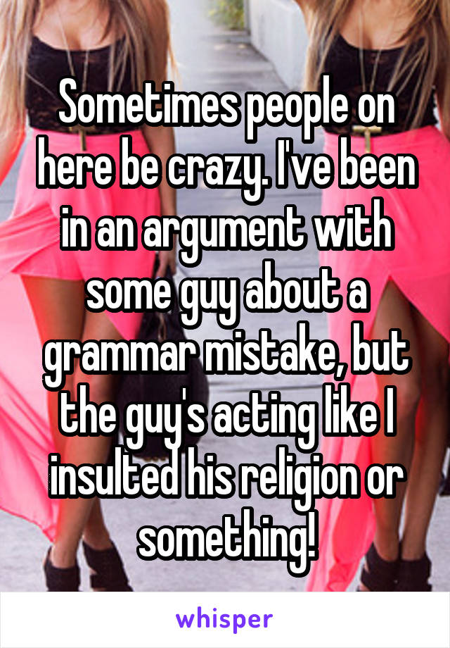 Sometimes people on here be crazy. I've been in an argument with some guy about a grammar mistake, but the guy's acting like I insulted his religion or something!