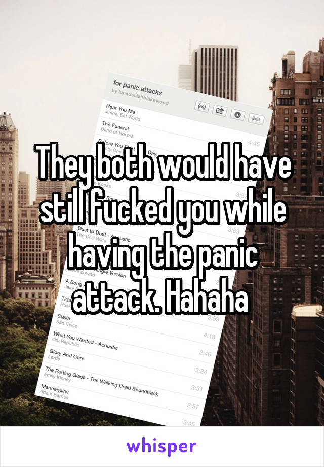 They both would have still fucked you while having the panic attack. Hahaha 