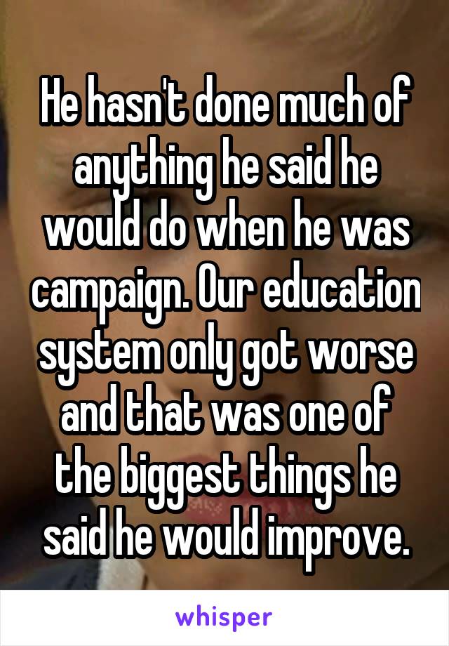 He hasn't done much of anything he said he would do when he was campaign. Our education system only got worse and that was one of the biggest things he said he would improve.