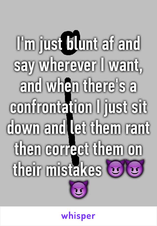 I'm just blunt af and say wherever I want, and when there's a confrontation I just sit down and let them rant then correct them on their mistakes 😈😈😈