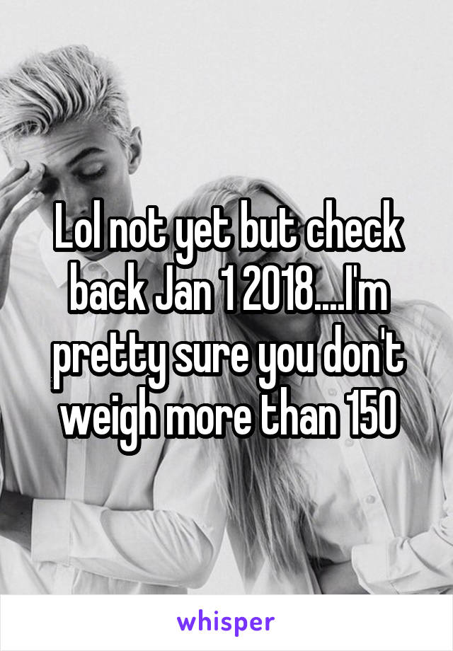 Lol not yet but check back Jan 1 2018....I'm pretty sure you don't weigh more than 150