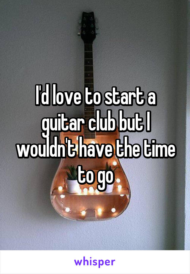 I'd love to start a guitar club but I wouldn't have the time to go