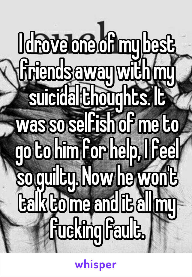 I drove one of my best friends away with my suicidal thoughts. It was so selfish of me to go to him for help, I feel so guilty. Now he won't talk to me and it all my fucking fault.