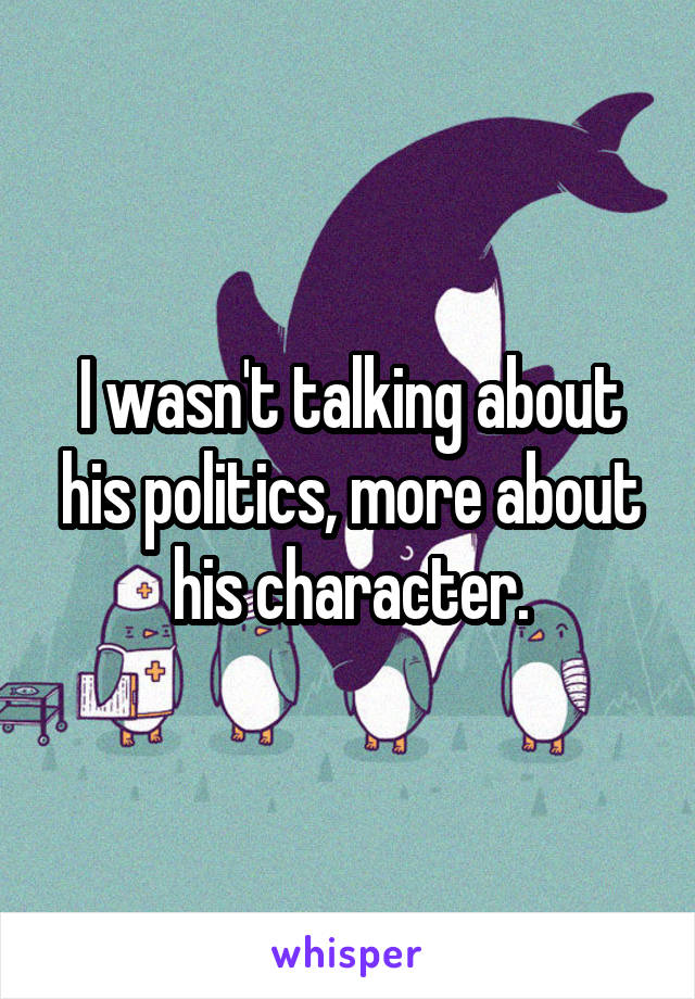 I wasn't talking about his politics, more about his character.