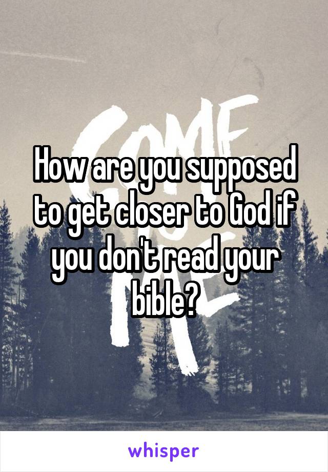 How are you supposed to get closer to God if you don't read your bible?