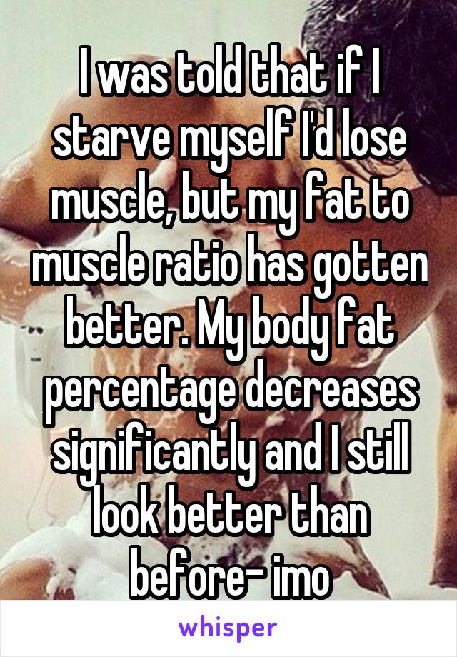 I was told that if I starve myself I'd lose muscle, but my fat to muscle ratio has gotten better. My body fat percentage decreases significantly and I still look better than before- imo