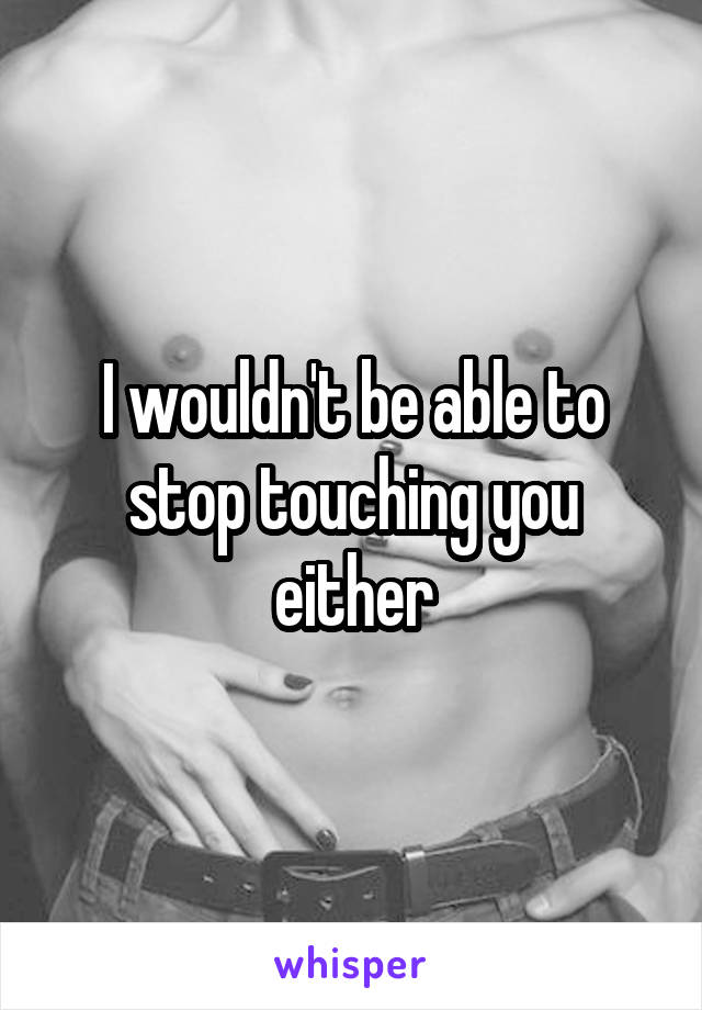 I wouldn't be able to stop touching you either