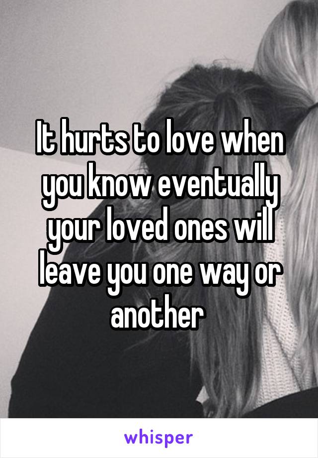 It hurts to love when you know eventually your loved ones will leave you one way or another 