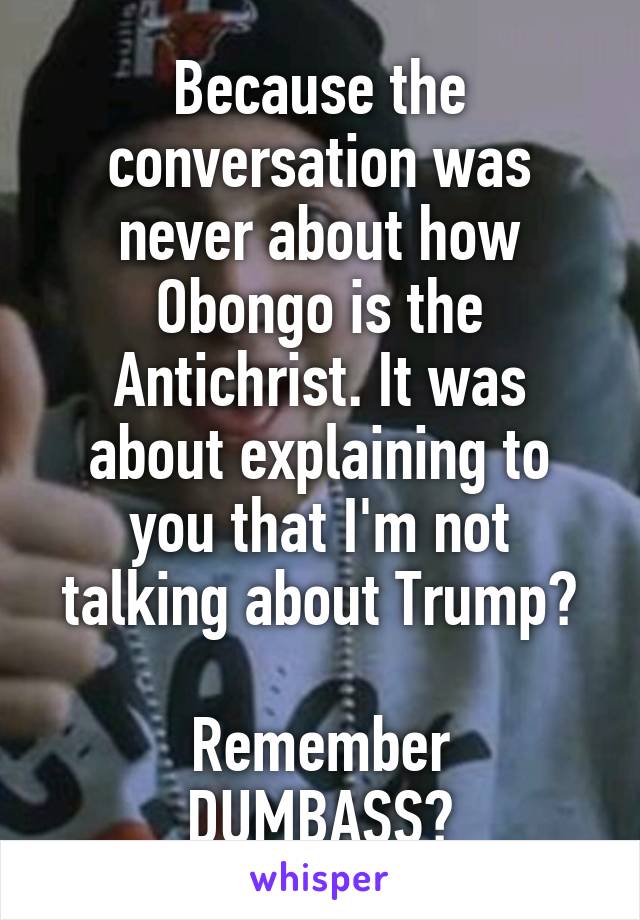 Because the conversation was never about how Obongo is the Antichrist. It was about explaining to you that I'm not talking about Trump?

Remember DUMBASS?