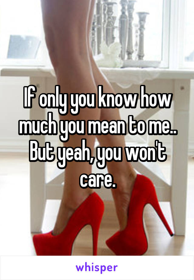 If only you know how much you mean to me.. But yeah, you won't care.