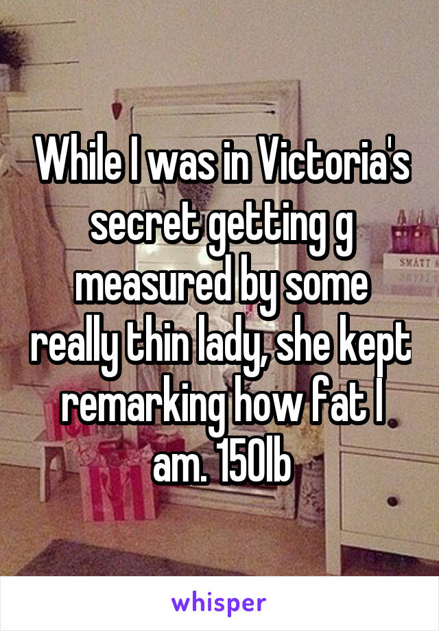 While I was in Victoria's secret getting g measured by some really thin lady, she kept remarking how fat I am. 150lb