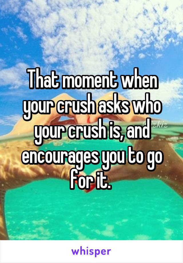 That moment when your crush asks who your crush is, and encourages you to go for it. 