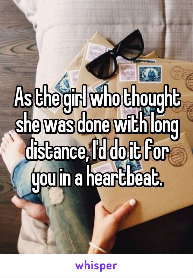 As the girl who thought she was done with long distance, I'd do it for you in a heartbeat.