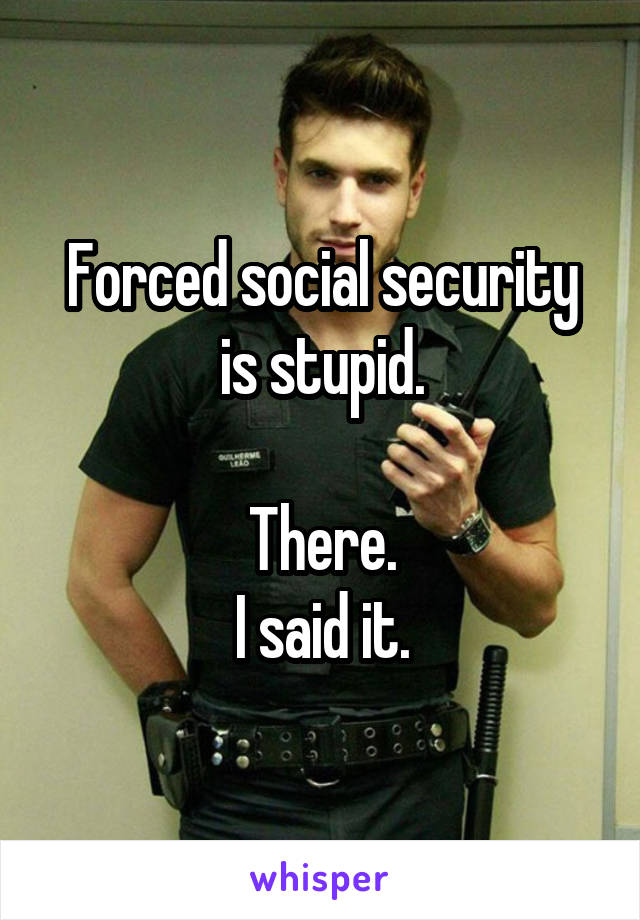 Forced social security is stupid.

There.
I said it.