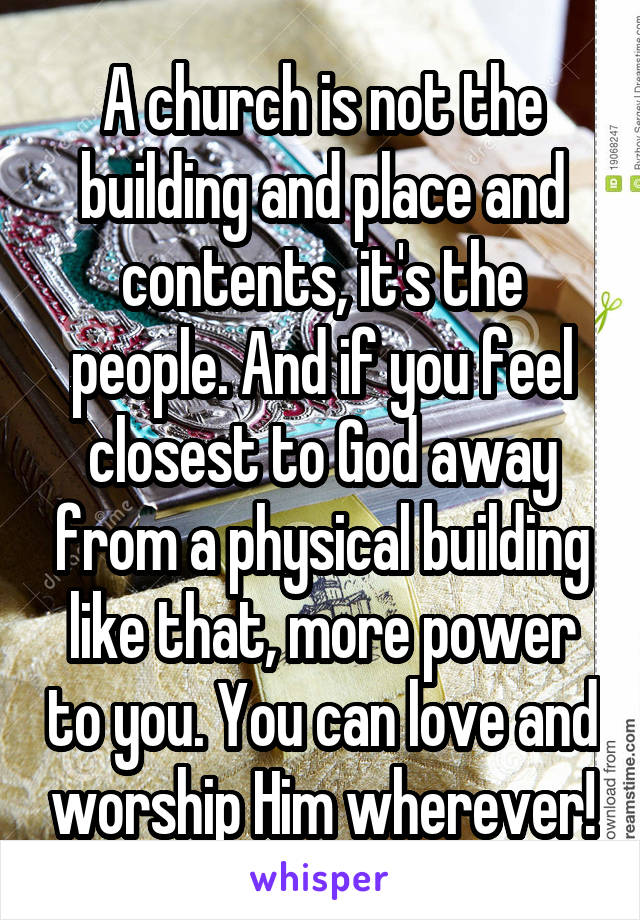 A church is not the building and place and contents, it's the people. And if you feel closest to God away from a physical building like that, more power to you. You can love and worship Him wherever!