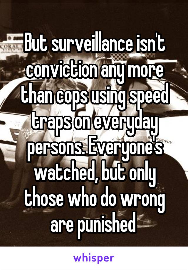 But surveillance isn't conviction any more than cops using speed traps on everyday persons. Everyone's watched, but only those who do wrong are punished 