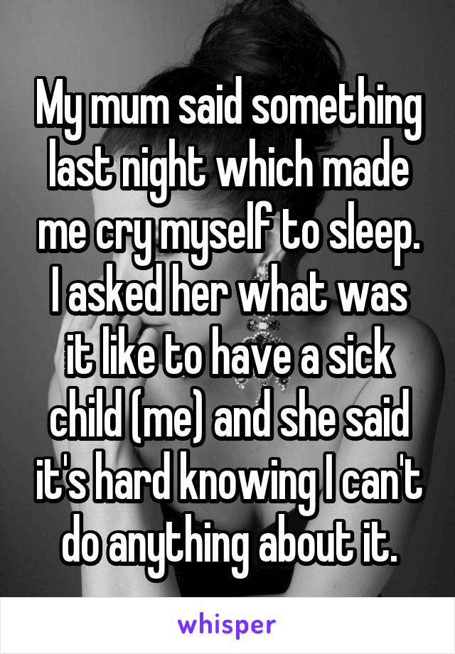 My mum said something last night which made me cry myself to sleep.
I asked her what was it like to have a sick child (me) and she said it's hard knowing I can't do anything about it.