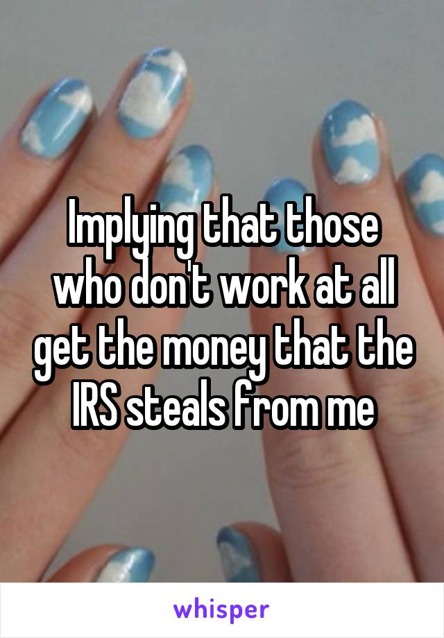 Implying that those who don't work at all get the money that the IRS steals from me