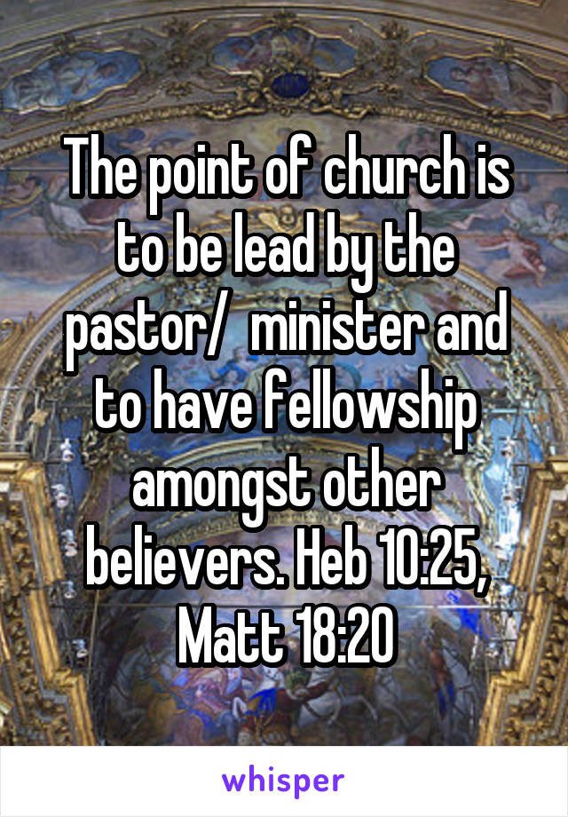 The point of church is to be lead by the pastor/  minister and to have fellowship amongst other believers. Heb 10:25, Matt 18:20