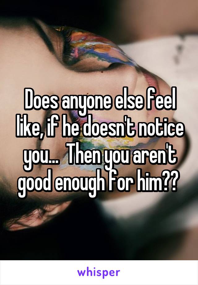 Does anyone else feel like, if he doesn't notice you...  Then you aren't good enough for him?? 