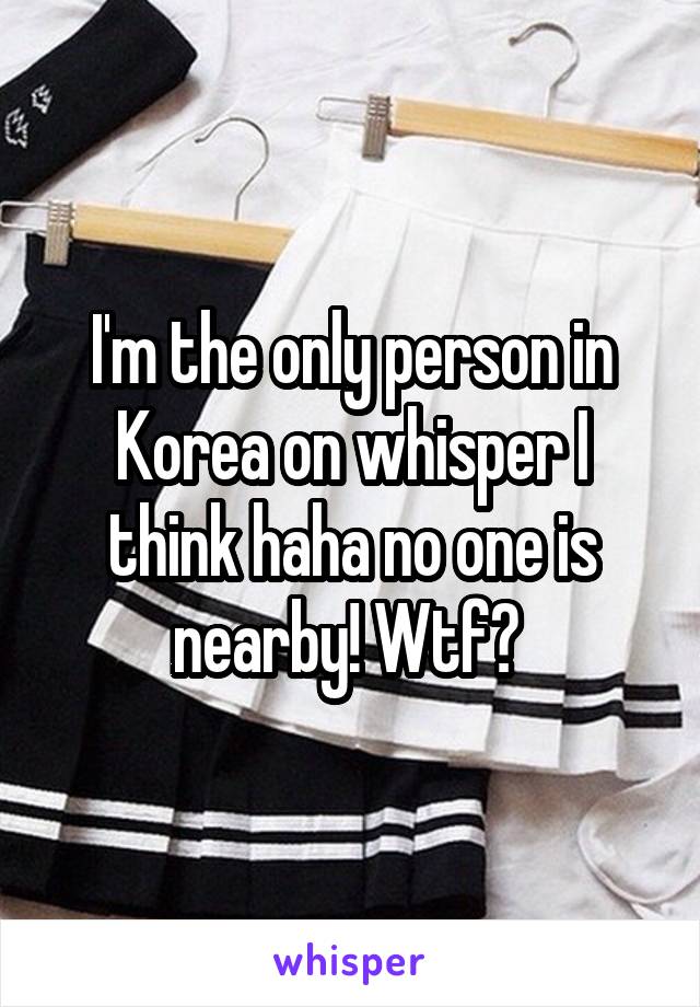 I'm the only person in Korea on whisper I think haha no one is nearby! Wtf? 