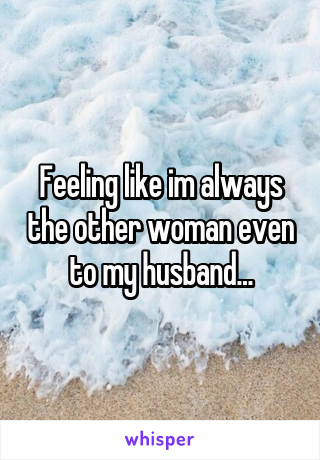 Feeling like im always the other woman even to my husband...